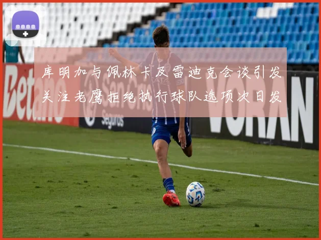 库明加与佩林卡及雷迪克会谈引发关注老鹰拒绝执行球队选项次日发生