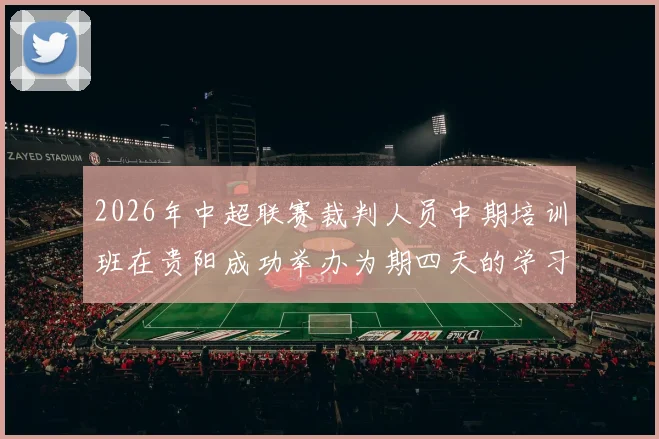 2026年中超联赛裁判人员中期培训班在贵阳成功举办为期四天的学习与交流活动