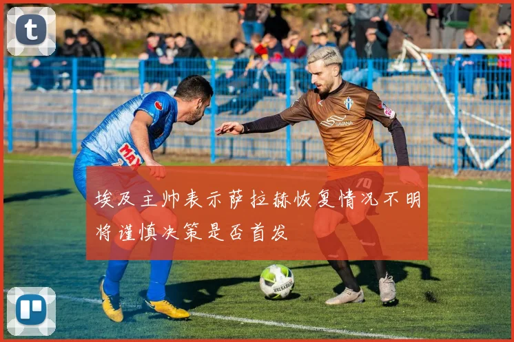埃及主帅表示萨拉赫恢复情况不明将谨慎决策是否首发