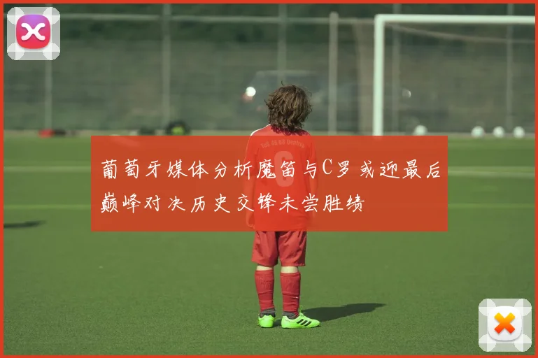 葡萄牙媒体分析魔笛与C罗或迎最后巅峰对决历史交锋未尝胜绩