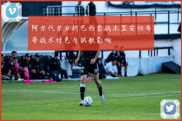 阿尔代尔分析巴西首战未显安切洛蒂战术特色与执教影响