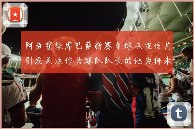 阿劳霍缺席巴萨新赛季球衣宣传片引发关注作为球队队长的他为何未现身