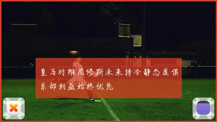 皇马对维尼修斯未来持冷静态度俱乐部利益始终优先