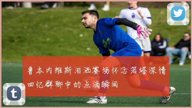 鲁本内维斯泪洒赛场怀念若塔深情回忆群聊中的点滴瞬间