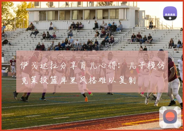 伊戈达拉分享育儿心得：儿子模仿克莱投篮库里风格难以复制
