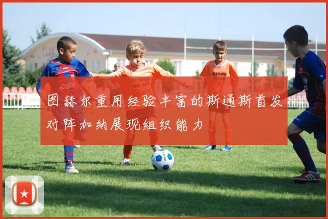 图赫尔重用经验丰富的斯通斯首发对阵加纳展现组织能力