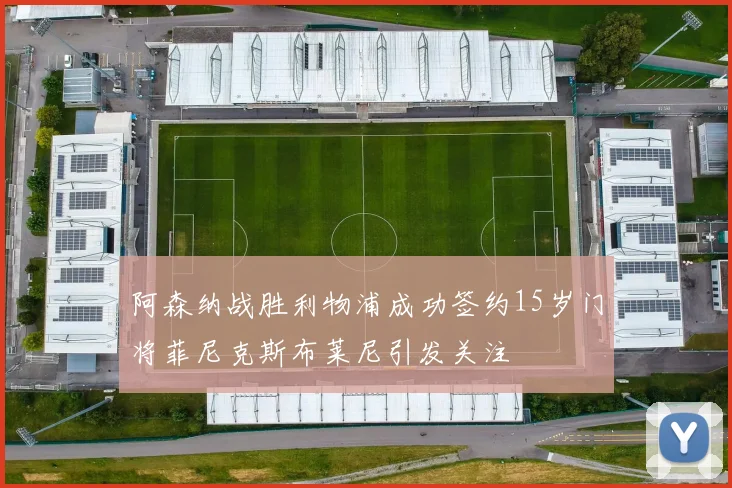 阿森纳战胜利物浦成功签约15岁门将菲尼克斯布莱尼引发关注