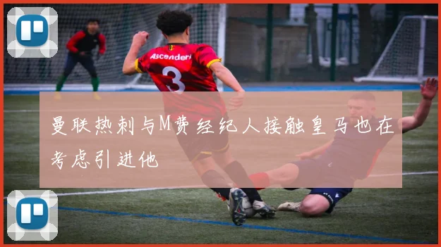 曼联热刺与M费经纪人接触皇马也在考虑引进他