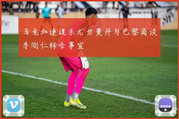 马竞加速追求尤尔曼并与巴黎商谈李刚仁转会事宜