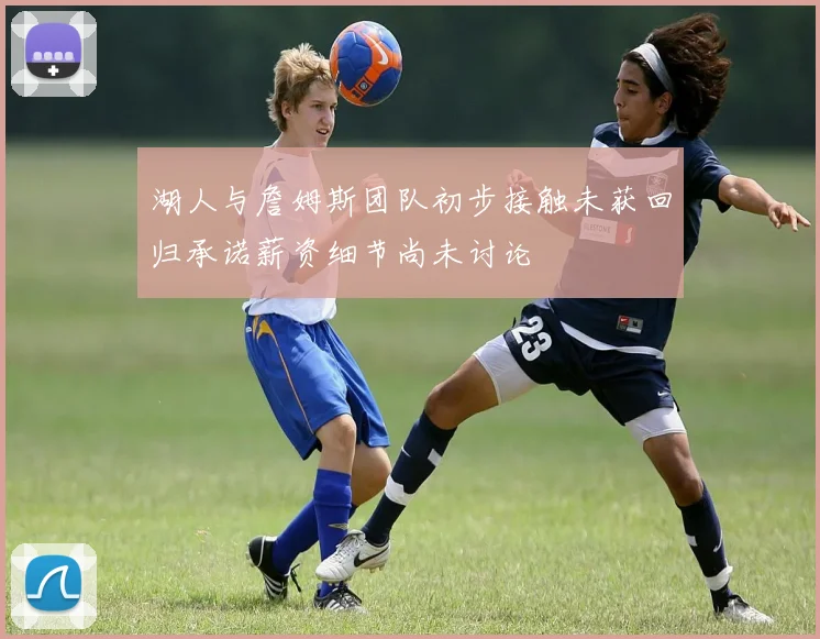 湖人与詹姆斯团队初步接触未获回归承诺薪资细节尚未讨论